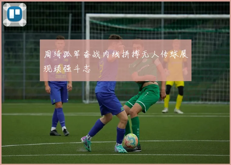 周琦孤军奋战内线拼搏无人传球展现顽强斗志